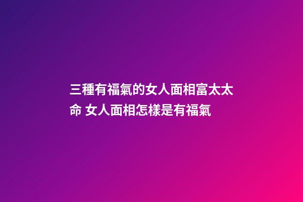 三種有福氣的女人面相富太太命 女人面相怎樣是有福氣